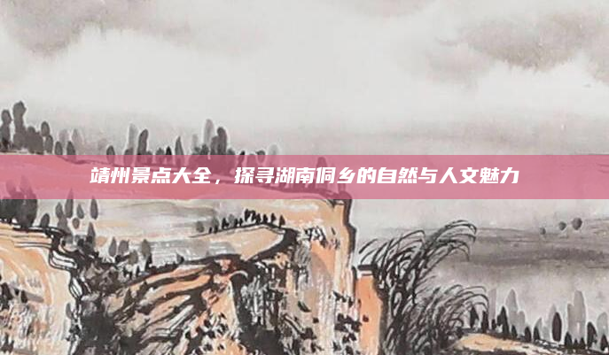 靖州景点大全,探寻湖南侗乡的自然与人文魅力