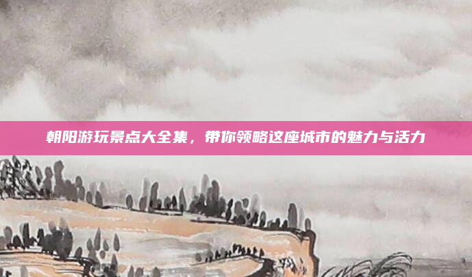 朝阳游玩景点大全集，带你领略这座城市的魅力与活力
