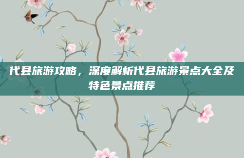 代县旅游攻略,深度解析代县旅游景点大全及特色景点推荐