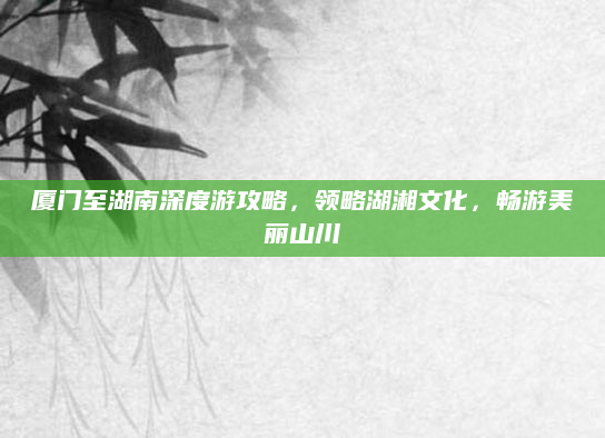 厦门至湖南深度游攻略，领略湖湘文化，畅游美丽山川