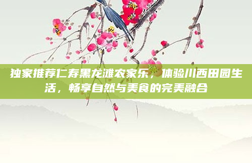 独家推荐仁寿黑龙滩农家乐，体验川西田园生活，畅享自然与美食的完美融合
