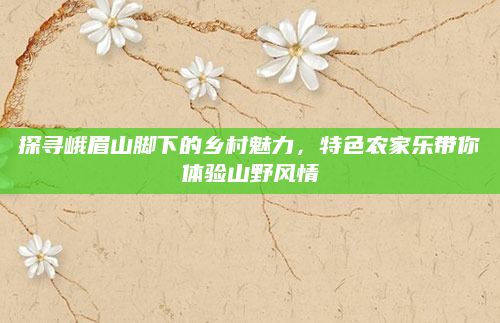 探寻峨眉山脚下的乡村魅力,特色农家乐带你体验山野风情