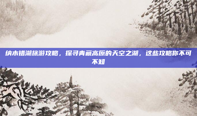 纳木错湖旅游攻略,探寻青藏高原的天空之湖,这些攻略你不可不知