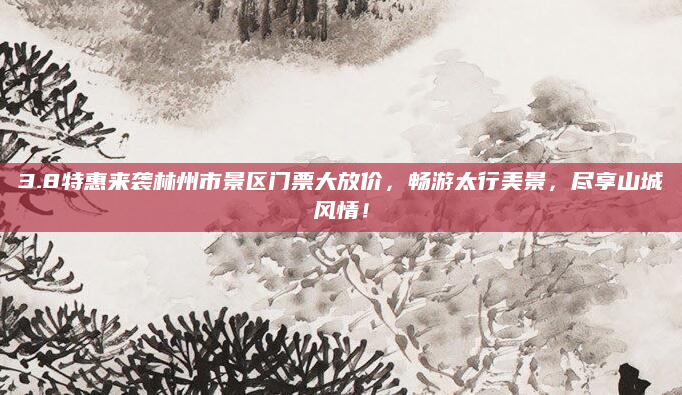 3.8特惠来袭林州市景区门票大放价,畅游太行美景,尽享山城风情!