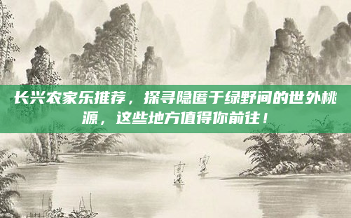 长兴农家乐推荐，探寻隐匿于绿野间的世外桃源，这些地方值得你前往！