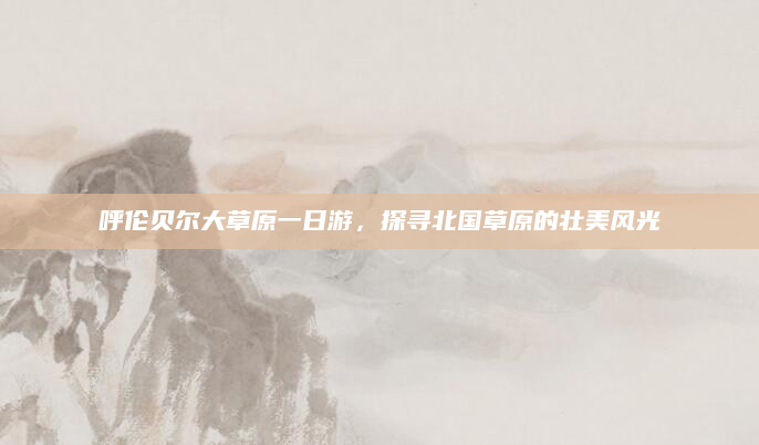 呼伦贝尔大草原一日游,探寻北国草原的壮美风光