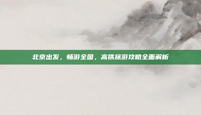 北京出发,畅游全国,高铁旅游攻略全面解析