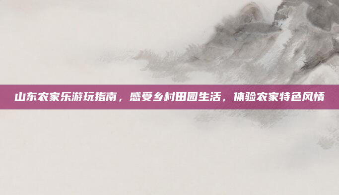 山东农家乐游玩指南,感受乡村田园生活,体验农家特色风情