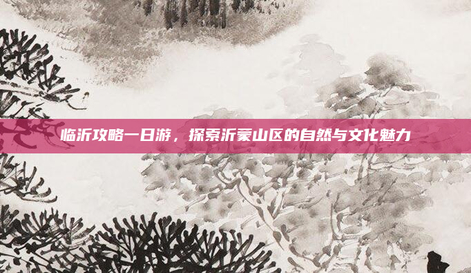 临沂攻略一日游,探索沂蒙山区的自然与文化魅力