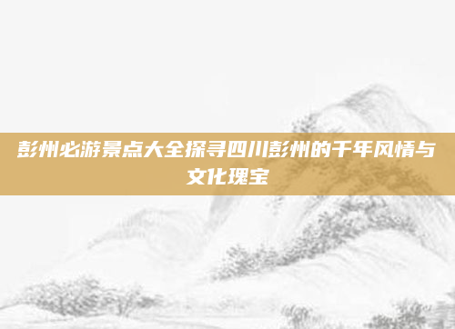 彭州必游景点大全探寻四川彭州的千年风情与文化瑰宝