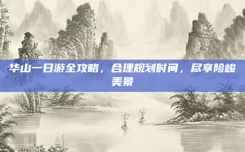 华山一日游全攻略,合理规划时间,尽享险峻美景