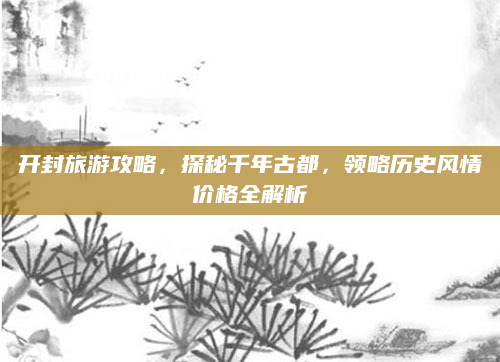 开封旅游攻略，探秘千年古都，领略历史风情价格全解析