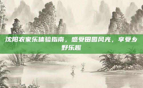 沈阳农家乐体验指南,感受田园风光,享受乡野乐趣