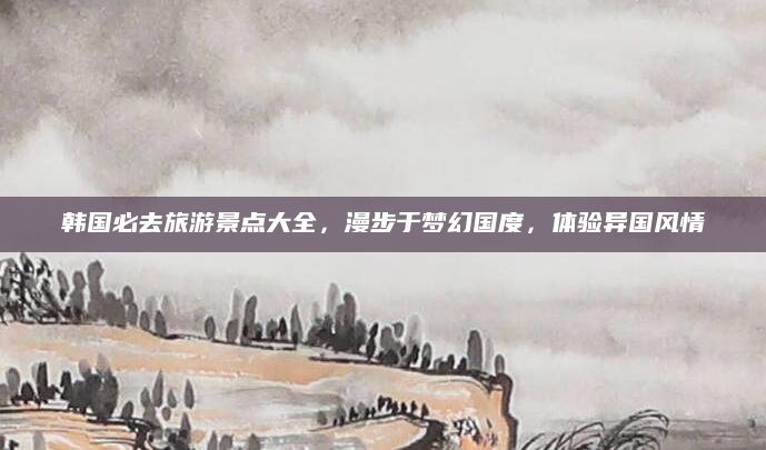韩国必去旅游景点大全，漫步于梦幻国度，体验异国风情
