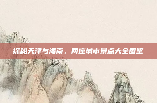 探秘天津与海南，两座城市景点大全图鉴