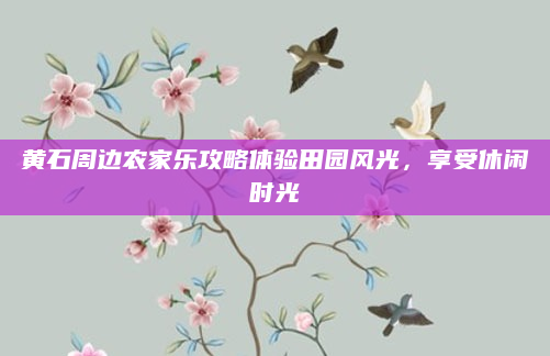 黄石周边农家乐攻略体验田园风光，享受休闲时光