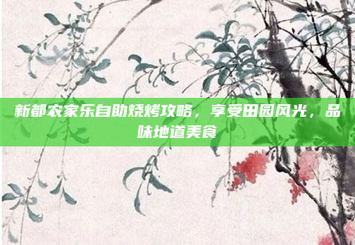 新都农家乐自助烧烤攻略,享受田园风光,品味地道美食