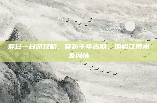 寿县一日游攻略，穿越千年古韵，体验江南水乡风情