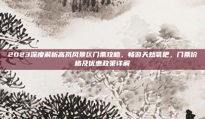 2023深度解析高岚风景区门票攻略,畅游天然氧吧,门票价格及优惠政策详解