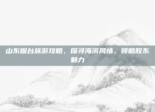 山东烟台旅游攻略,探寻海滨风情,领略胶东魅力