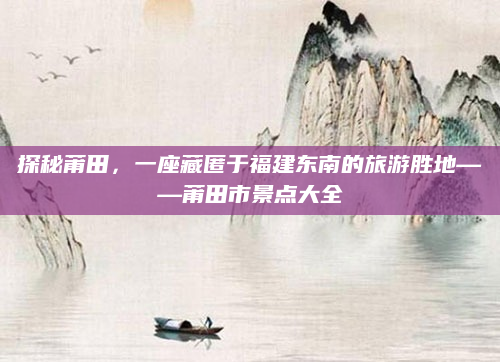 探秘莆田，一座藏匿于福建东南的旅游胜地——莆田市景点大全