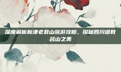 深度解析新津老君山旅游攻略,探秘四川道教名山之美