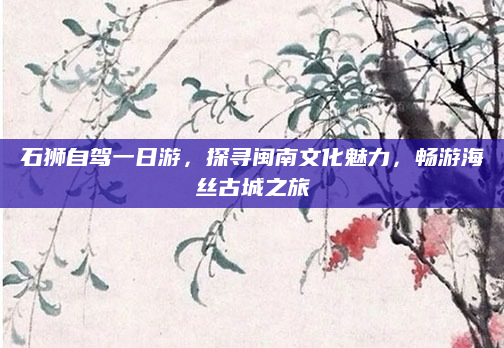 石狮自驾一日游,探寻闽南文化魅力,畅游海丝古城之旅