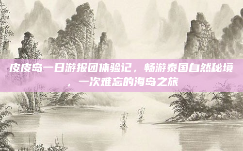 皮皮岛一日游报团体验记,畅游泰国自然秘境,一次难忘的海岛之旅