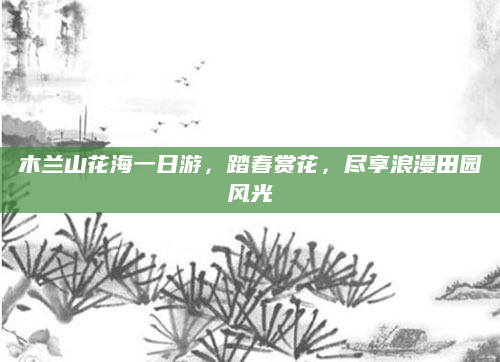 木兰山花海一日游,踏春赏花,尽享浪漫田园风光
