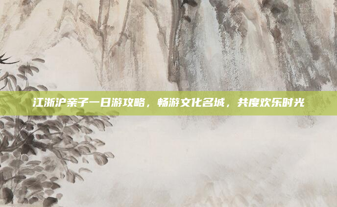 江浙沪亲子一日游攻略,畅游文化名城,共度欢乐时光