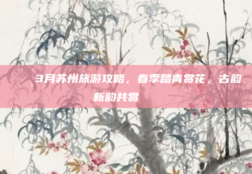 🌸3月苏州旅游攻略,春季踏青赏花,古韵新韵共赏🍃