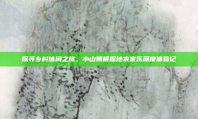 探寻乡村休闲之旅,小山姚根据地农家乐深度体验记