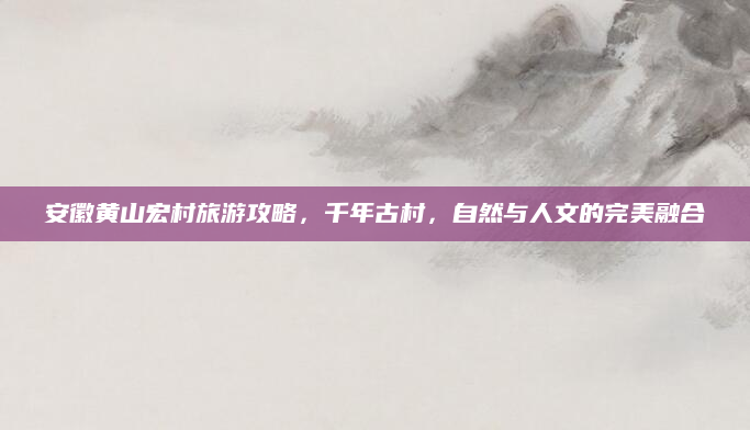 安徽黄山宏村旅游攻略,千年古村,自然与人文的完美融合