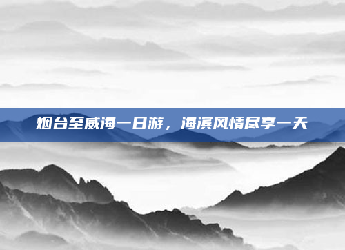 烟台至威海一日游,海滨风情尽享一天