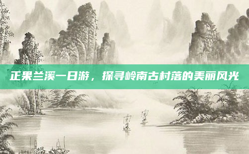 正果兰溪一日游,探寻岭南古村落的美丽风光