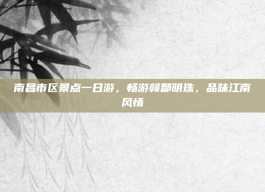 南昌市区景点一日游,畅游赣鄱明珠,品味江南风情