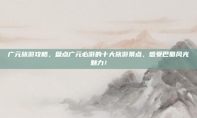 广元旅游攻略,盘点广元必游的十大旅游景点,感受巴蜀风光魅力!