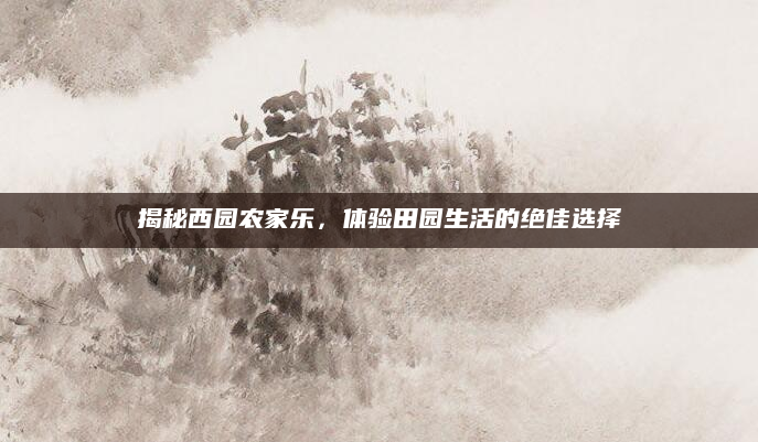揭秘西园农家乐,体验田园生活的绝佳选择