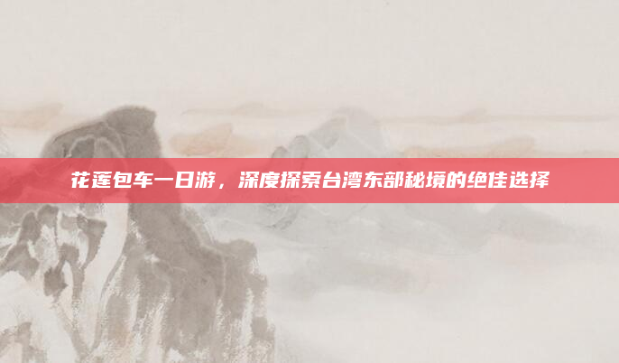 花莲包车一日游,深度探索台湾东部秘境的绝佳选择
