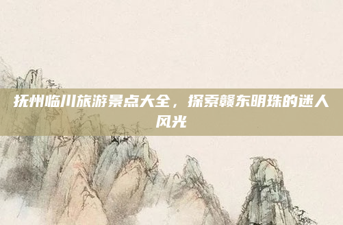 抚州临川旅游景点大全，探索赣东明珠的迷人风光