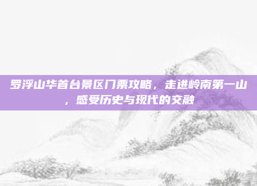 罗浮山华首台景区门票攻略，走进岭南第一山，感受历史与现代的交融