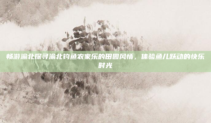 畅游渝北探寻渝北钓鱼农家乐的田园风情,体验鱼儿跃动的快乐时光