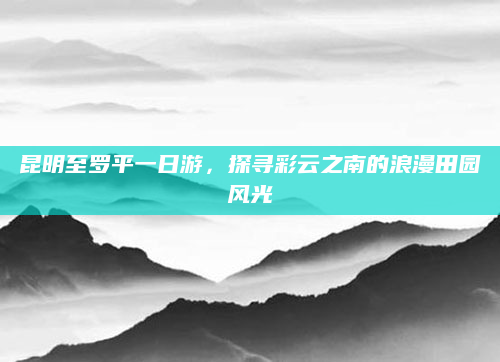昆明至罗平一日游,探寻彩云之南的浪漫田园风光