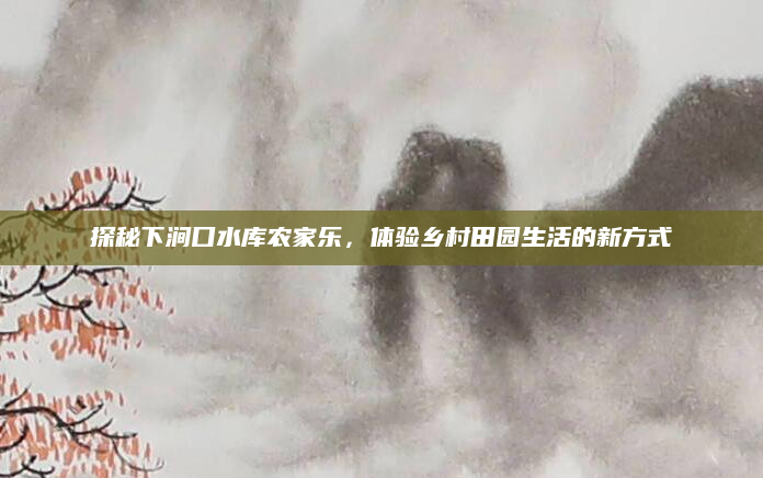 探秘下涧口水库农家乐,体验乡村田园生活的新方式