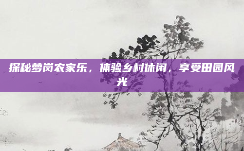 探秘萝岗农家乐,体验乡村休闲,享受田园风光