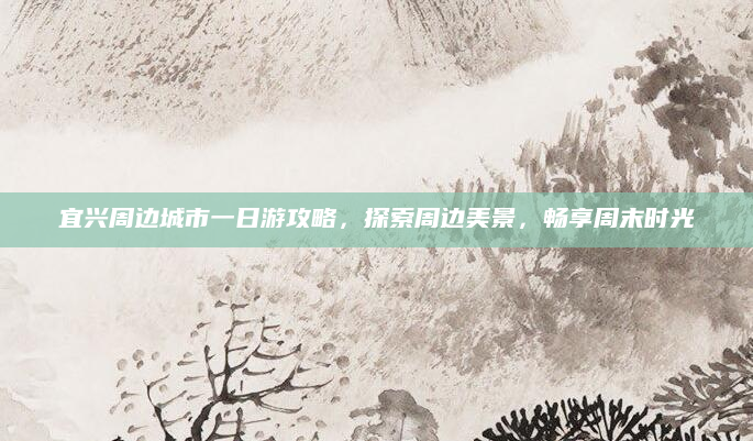 宜兴周边城市一日游攻略,探索周边美景,畅享周末时光