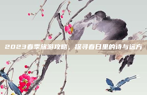 2023春季旅游攻略,探寻春日里的诗与远方