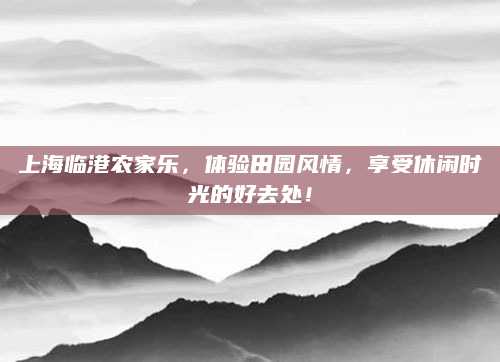 上海临港农家乐,体验田园风情,享受休闲时光的好去处!