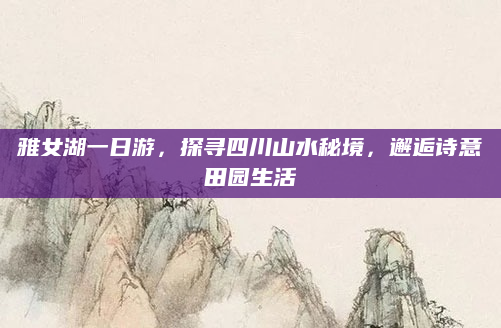 雅女湖一日游,探寻四川山水秘境,邂逅诗意田园生活