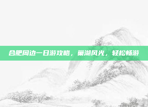 合肥周边一日游攻略,巢湖风光,轻松畅游